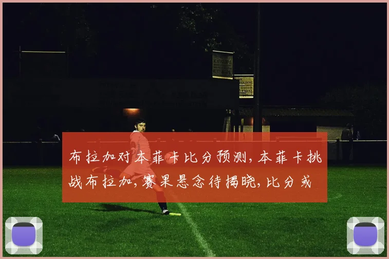 布拉加对本菲卡比分预测,本菲卡挑战布拉加,赛果悬念待揭晓,比分或爆冷